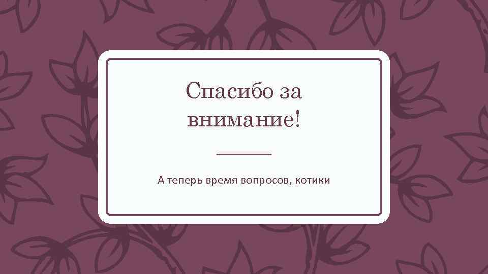 Спасибо за внимание! А теперь время вопросов, котики 