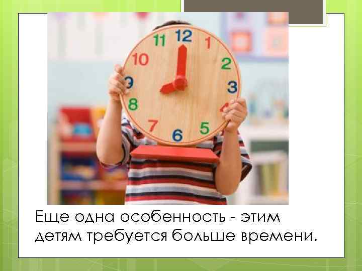 Еще одна особенность - этим детям требуется больше времени. 