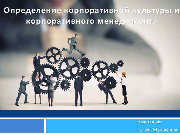 Определение корпоративной культуры и корпоративного менеджмента Выполнила: Гузель Мустафина 