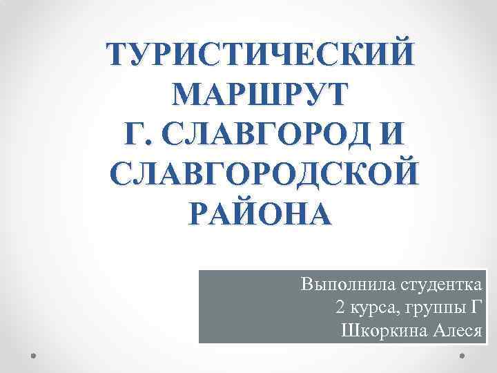 ТУРИСТИЧЕСКИЙ МАРШРУТ Г. СЛАВГОРОД И СЛАВГОРОДСКОЙ РАЙОНА Выполнила студентка 2 курса, группы Г Шкоркина