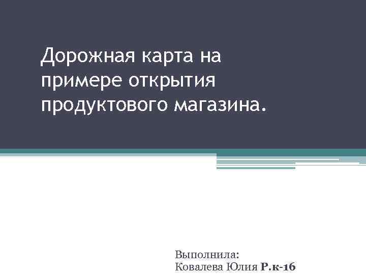 Дорожная карта на примере открытия продуктового магазина. Выполнила: Ковалева Юлия Р. к-16 