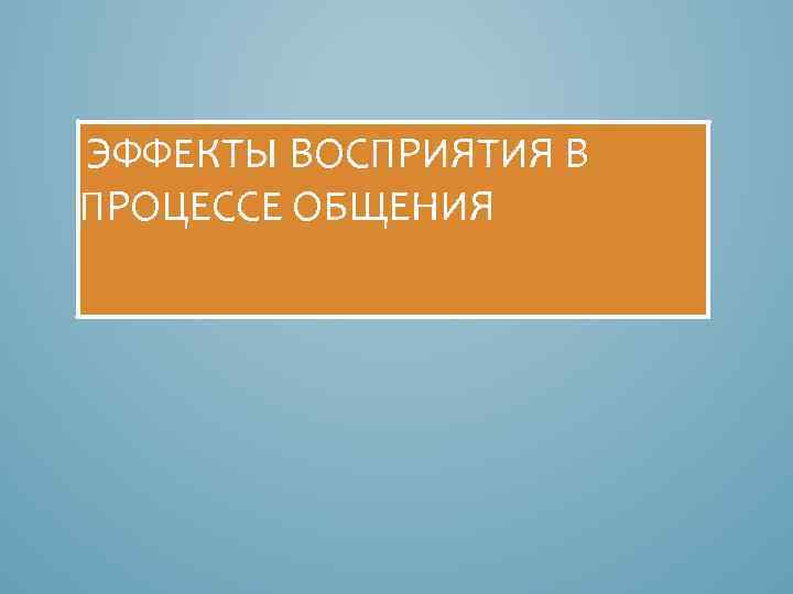  ЭФФЕКТЫ ВОСПРИЯТИЯ В ПРОЦЕССЕ ОБЩЕНИЯ 