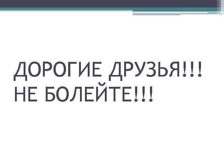 ДОРОГИЕ ДРУЗЬЯ!!! НЕ БОЛЕЙТЕ!!! 