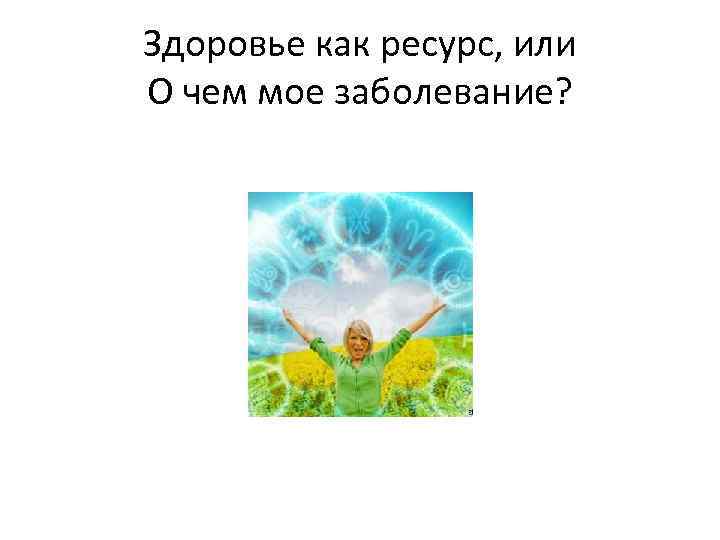 Здоровье как ресурс, или О чем мое заболевание? 