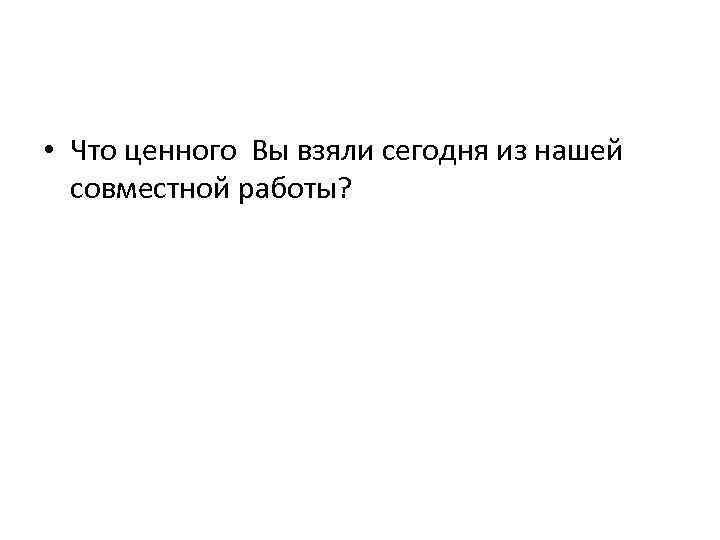  • Что ценного Вы взяли сегодня из нашей совместной работы? 