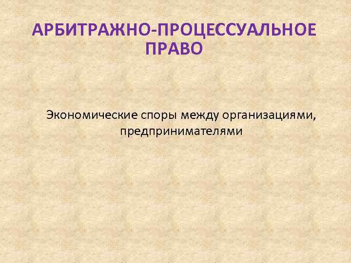 АРБИТРАЖНО-ПРОЦЕССУАЛЬНОЕ ПРАВО Экономические споры между организациями, предпринимателями 