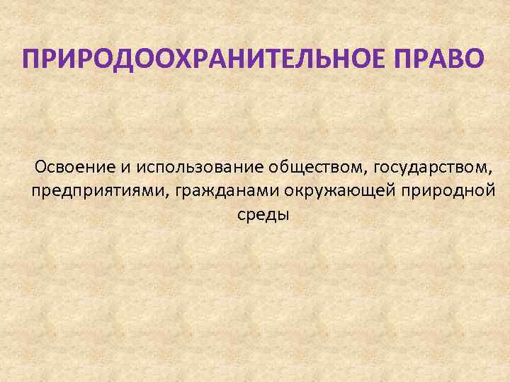 ПРИРОДООХРАНИТЕЛЬНОЕ ПРАВО Освоение и использование обществом, государством, предприятиями, гражданами окружающей природной среды 