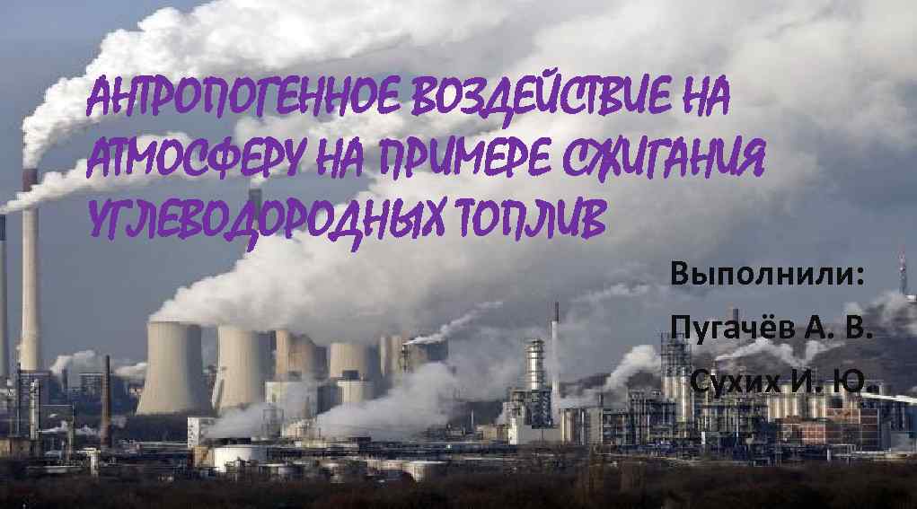 АНТРОПОГЕННОЕ ВОЗДЕЙСТВИЕ НА АТМОСФЕРУ НА ПРИМЕРЕ СЖИГАНИЯ УГЛЕВОДОРОДНЫХ ТОПЛИВ Выполнили: Пугачёв А. В. Сухих
