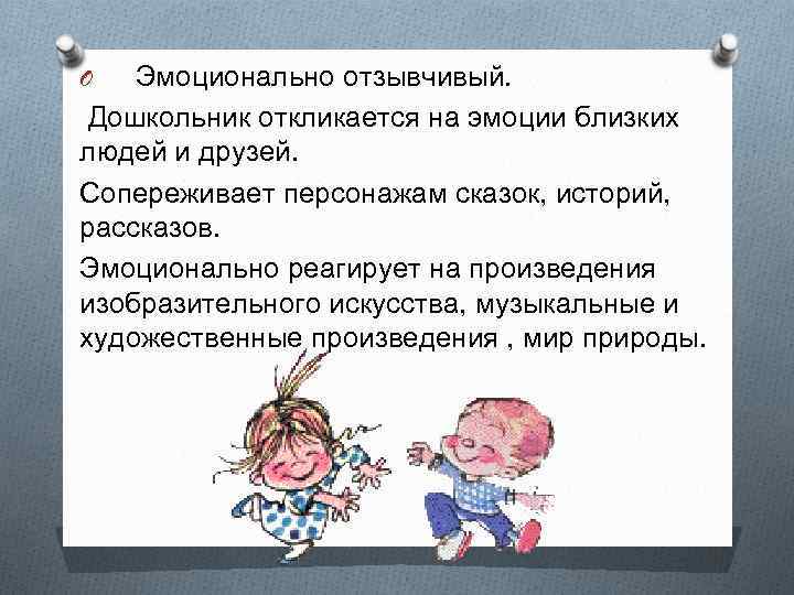 O Эмоционально отзывчивый. Дошкольник откликается на эмоции близких людей и друзей. Сопереживает персонажам сказок,
