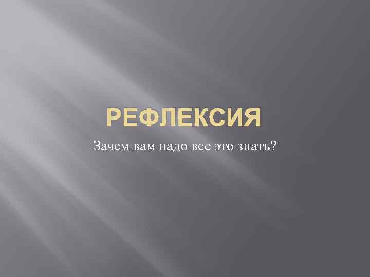 РЕФЛЕКСИЯ Зачем вам надо все это знать? 