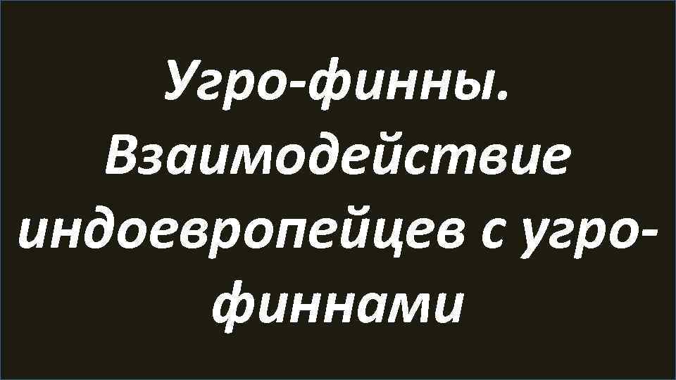 Угро-финны. Взаимодействие индоевропейцев с угрофиннами 