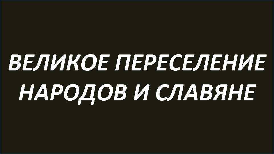 ВЕЛИКОЕ ПЕРЕСЕЛЕНИЕ НАРОДОВ И СЛАВЯНЕ 