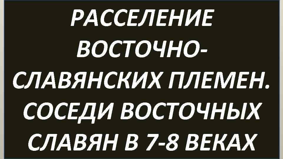 РАССЕЛЕНИЕ ВОСТОЧНОСЛАВЯНСКИХ ПЛЕМЕН. СОСЕДИ ВОСТОЧНЫХ СЛАВЯН В 7 -8 ВЕКАХ 