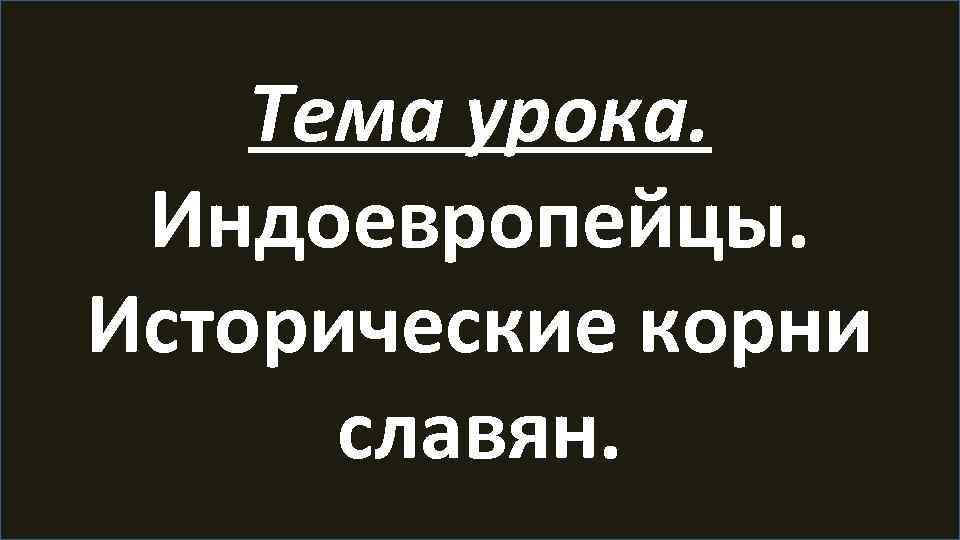 Тема урока. Индоевропейцы. Исторические корни славян. 