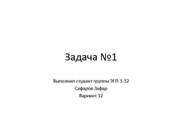 Задача № 1 Выполнил студент группы ЭГП-1 -12 Сафаров Зафар Вариант 12 