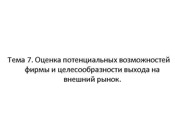 Тема 7. Оценка потенциальных возможностей фирмы и целесообразности выхода на внешний рынок. 