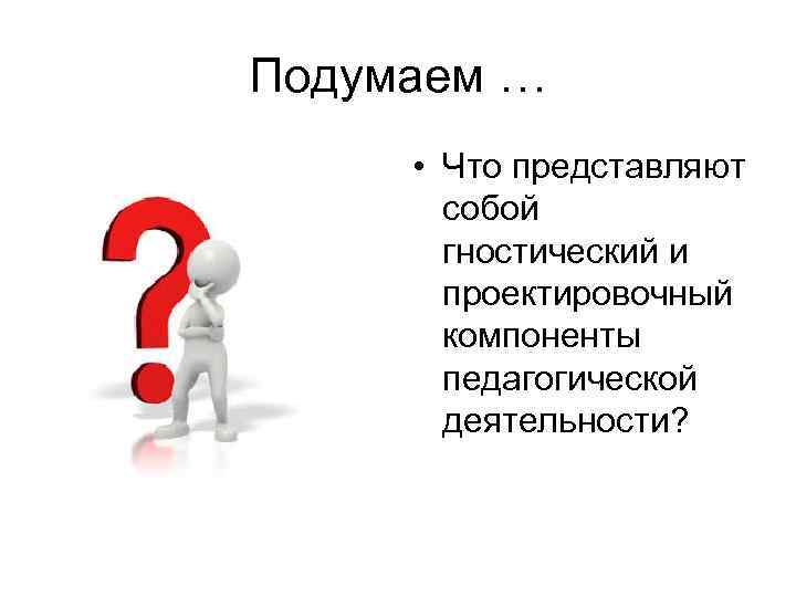 Подумаем … • Что представляют собой гностический и проектировочный компоненты педагогической деятельности? 
