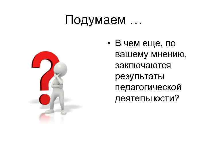 Подумаем … • В чем еще, по вашему мнению, заключаются результаты педагогической деятельности? 