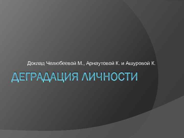 Доклад Челюбеевой М. , Арнаутовой К. и Ашуровой К. ДЕГРАДАЦИЯ ЛИЧНОСТИ 