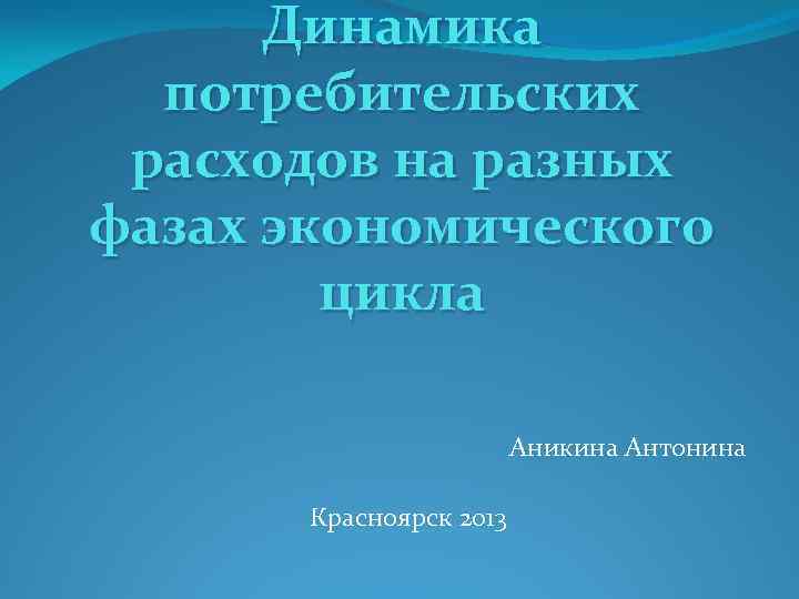 Динамика потребительских расходов на разных фазах экономического цикла Аникина Антонина Красноярск 2013 