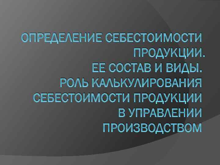 ОПРЕДЕЛЕНИЕ СЕБЕСТОИМОСТИ ПРОДУКЦИИ. ЕЕ СОСТАВ И ВИДЫ. РОЛЬ КАЛЬКУЛИРОВАНИЯ СЕБЕСТОИМОСТИ ПРОДУКЦИИ В УПРАВЛЕНИИ ПРОИЗВОДСТВОМ