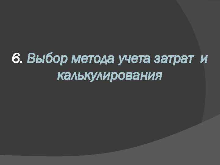 6. Выбор метода учета затрат и калькулирования 