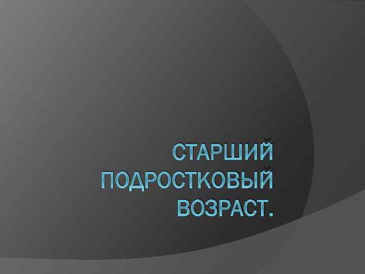 СТАРШИЙ ПОДРОСТКОВЫЙ ВОЗРАСТ. 