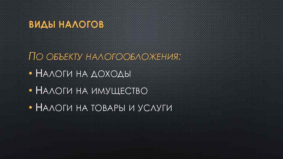 ВИДЫ НАЛОГОВ ПО ОБЪЕКТУ НАЛОГООБЛОЖЕНИЯ: • НАЛОГИ НА ДОХОДЫ • НАЛОГИ НА ИМУЩЕСТВО •