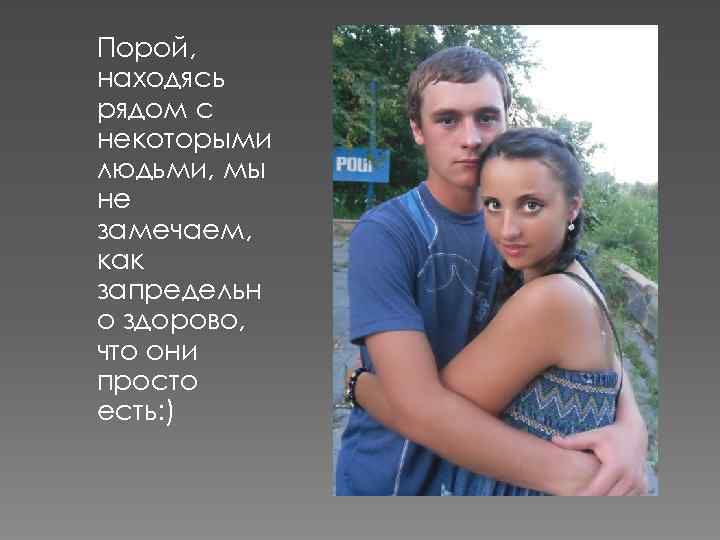 Порой, находясь рядом с некоторыми людьми, мы не замечаем, как запредельн о здорово, что