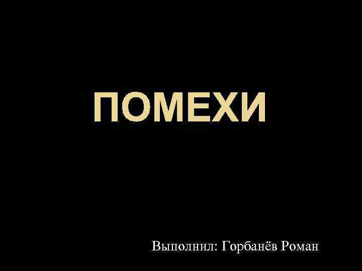 ПОМЕХИ Выполнил: Горбанёв Роман 