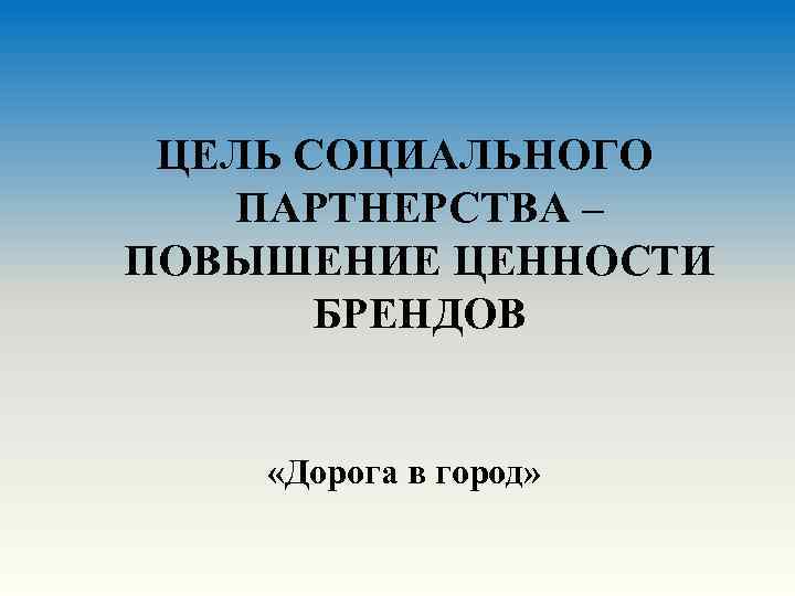 ЦЕЛЬ СОЦИАЛЬНОГО ПАРТНЕРСТВА – ПОВЫШЕНИЕ ЦЕННОСТИ БРЕНДОВ «Дорога в город» 