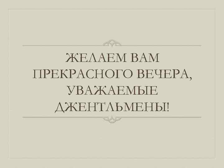 ЖЕЛАЕМ ВАМ ПРЕКРАСНОГО ВЕЧЕРА, УВАЖАЕМЫЕ ДЖЕНТЛЬМЕНЫ! 