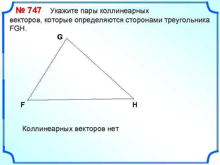 № 747 Укажите пары коллинеарных векторов, которые определяются сторонами треугольника FGH. G F Коллинеарных