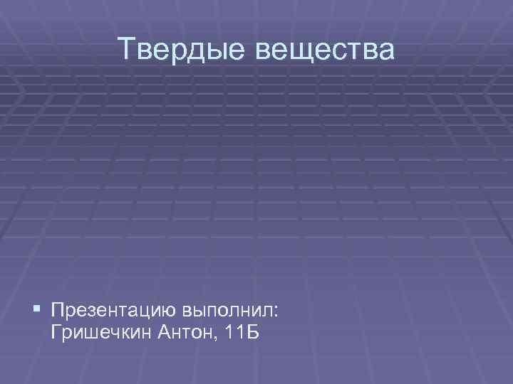 Твердые вещества § Презентацию выполнил: Гришечкин Антон, 11 Б 