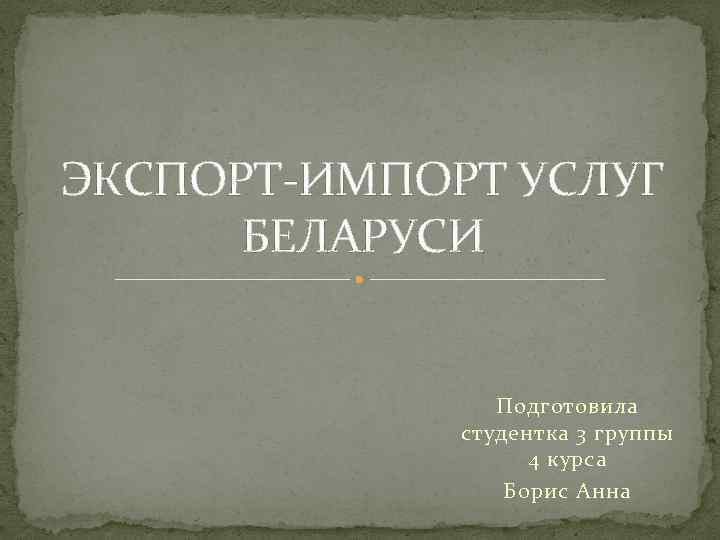ЭКСПОРТ-ИМПОРТ УСЛУГ БЕЛАРУСИ Подготовила студентка 3 группы 4 курса Борис Анна 