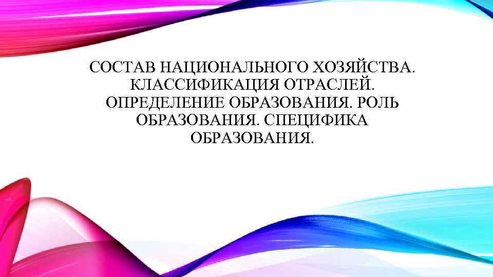 СОСТАВ НАЦИОНАЛЬНОГО ХОЗЯЙСТВА. КЛАССИФИКАЦИЯ ОТРАСЛЕЙ. ОПРЕДЕЛЕНИЕ ОБРАЗОВАНИЯ. РОЛЬ ОБРАЗОВАНИЯ. СПЕЦИФИКА ОБРАЗОВАНИЯ. 