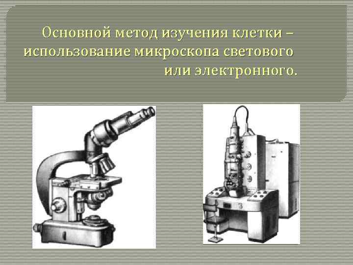 Основной метод изучения клетки – использование микроскопа светового или электронного. 
