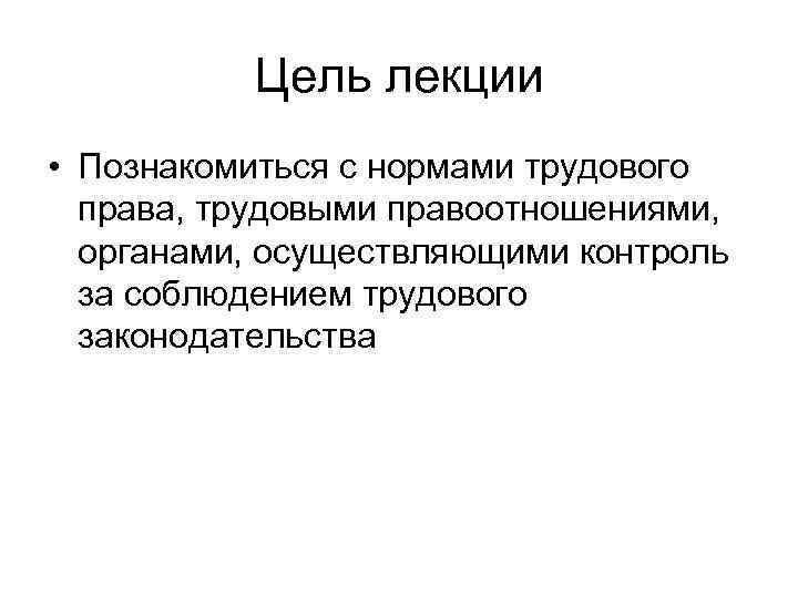 Цель лекции • Познакомиться с нормами трудового права, трудовыми правоотношениями, органами, осуществляющими контроль за