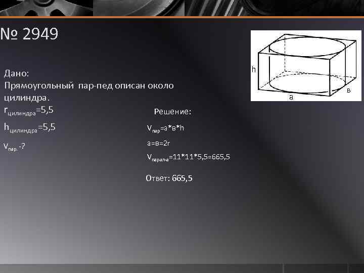 № 2949 Дано: Прямоугольный пар-пед описан около цилиндра. rцилиндра=5, 5 Решение: hцилиндра=5, 5 Vпар=а*в*h