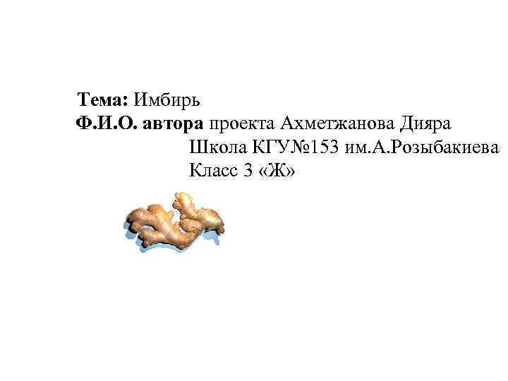 Тема: Имбирь Ф. И. О. автора проекта Ахметжанова Дияра Школа КГУ№ 153 им. А.
