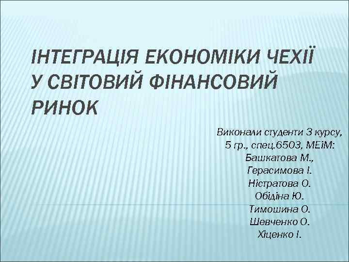 ІНТЕГРАЦІЯ ЕКОНОМІКИ ЧЕХІЇ У СВІТОВИЙ ФІНАНСОВИЙ РИНОК Виконали студенти З курсу, 5 гр. ,