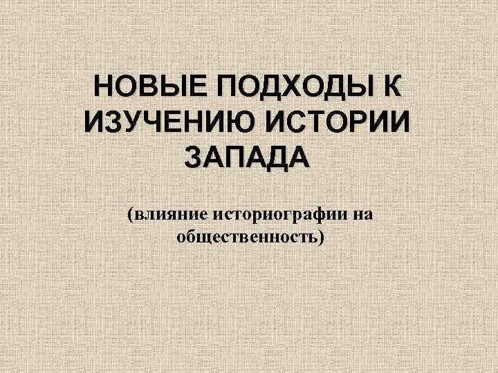 НОВЫЕ ПОДХОДЫ К ИЗУЧЕНИЮ ИСТОРИИ ЗАПАДА (влияние историографии на общественность) 