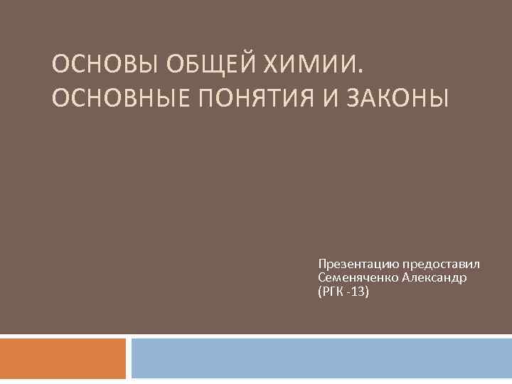 ОСНОВЫ ОБЩЕЙ ХИМИИ. ОСНОВНЫЕ ПОНЯТИЯ И ЗАКОНЫ Презентацию предоставил Семеняченко Александр (РГК -13) 