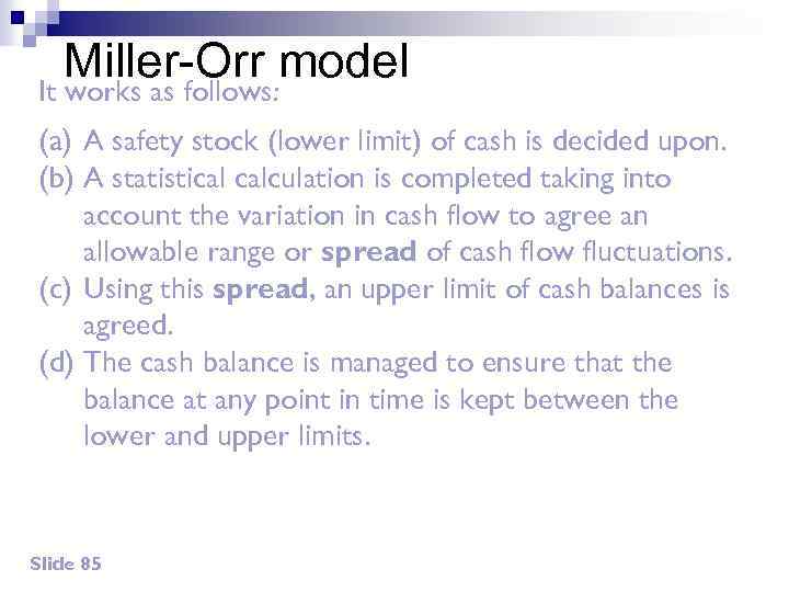 Miller-Orr model It works as follows: (a) A safety stock (lower limit) of cash