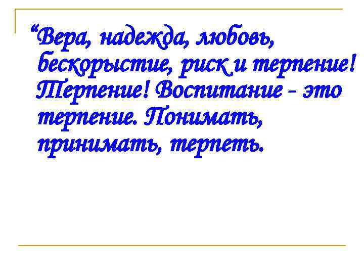  “Вера, надежда, любовь, бескорыстие, риск и терпение! Терпение! Воспитание - это терпение. Понимать,