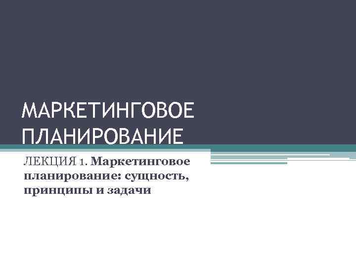 МАРКЕТИНГОВОЕ ПЛАНИРОВАНИЕ ЛЕКЦИЯ 1. Маркетинговое планирование: сущность, принципы и задачи 