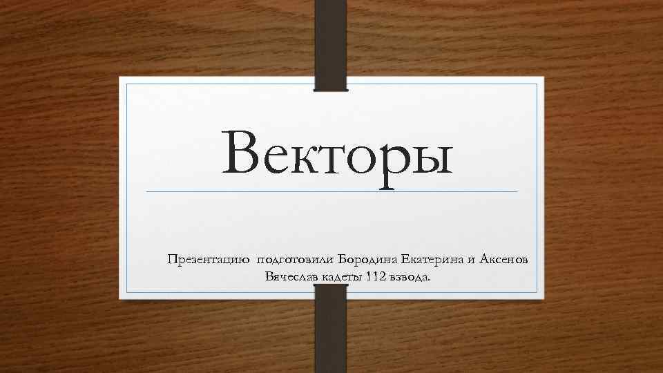 Векторы Презентацию подготовили Бородина Екатерина и Аксенов Вячеслав кадеты 112 взвода. 