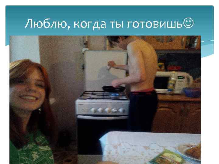 Люблю, когда ты готовишь 