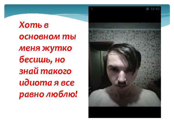 Хоть в основном ты меня жутко бесишь, но знай такого идиота я все равно