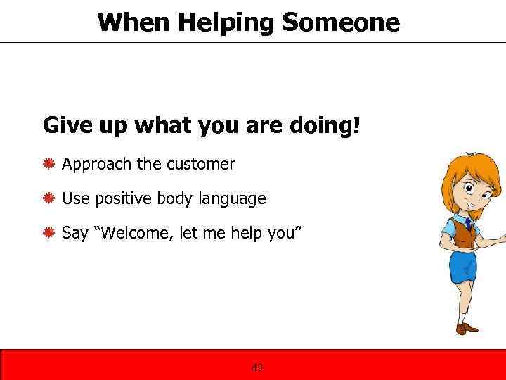 When Helping Someone Give up what you are doing! Approach the customer Use positive